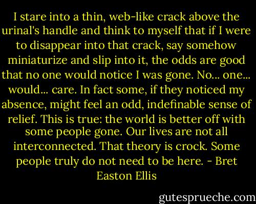I stare into a thin, web-like crack above the urinal's handle and think to myself that if I were to disappear into that crack, say somehow miniaturize and slip into it, the odds are good that no one would notice I was gone. No... one... would... care. In fact some, if they noticed my absence, might feel an odd, indefinable sense of relief. This is true: the world is better off with some people gone. Our lives are not all interconnected. That theory is crock. Some people truly do not need to be here. - Bret Easton Ellis