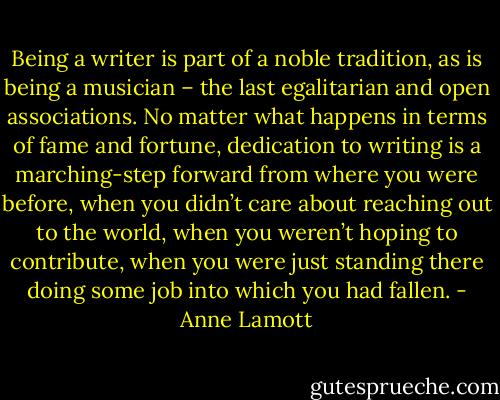Being a writer is part of a noble tradition, as is being a musician – the last egalitarian and open associations. No matter what happens in terms of fame and fortune, dedication to writing is a marching-step forward from where you were before, when you didn’t care about reaching out to the world, when you weren’t hoping to contribute, when you were just standing there doing some job into which you had fallen. - Anne Lamott