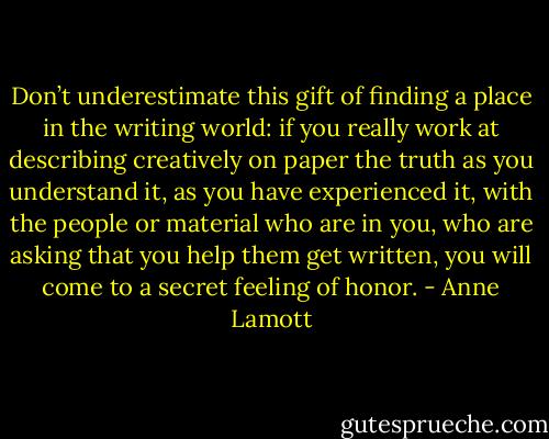 Don’t underestimate this gift of finding a place in the writing world: if you really work at describing creatively on paper the truth as you understand it, as you have experienced it, with the people or material who are in you, who are asking that you help them get written, you will come to a secret feeling of honor. - Anne Lamott