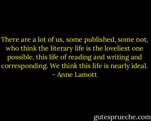There are a lot of us, some published, some not, who think the literary life is the loveliest one possible, this life of reading and writing and corresponding. We think this life is nearly ideal. - Anne Lamott