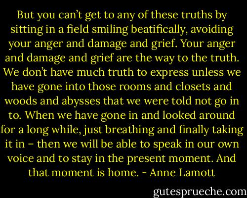 But you can’t get to any of these truths by sitting in a field smiling beatifically, avoiding your anger and damage and grief. Your anger and damage and grief are the way to the truth. We don’t have much truth to express unless we have gone into those rooms and closets and woods and abysses that we were told not go in to. When we have gone in and looked around for a long while, just breathing and finally taking it in – then we will be able to speak in our own voice and to stay in the present moment. And that moment is home. - Anne Lamott