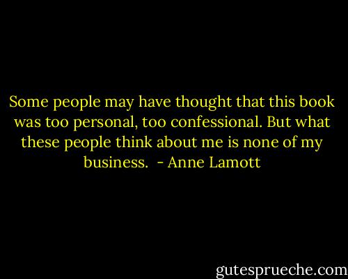 Some people may have thought that this book was too personal, too confessional. But what these people think about me is none of my business.  - Anne Lamott
