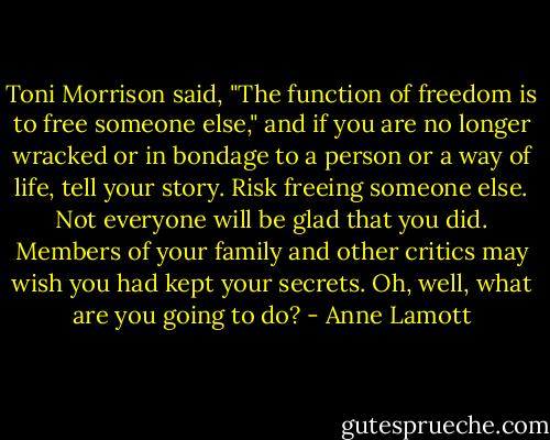 Toni Morrison said, "The function of freedom is to free someone else," and if you are no longer wracked or in bondage to a person or a way of life, tell your story. Risk freeing someone else. Not everyone will be glad that you did. Members of your family and other critics may wish you had kept your secrets. Oh, well, what are you going to do? - Anne Lamott