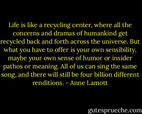 Life is like a recycling center, where all the concerns and dramas of humankind get recycled back and forth across the universe. But what you have to offer is your own sensibility, maybe your own sense of humor or insider pathos or meaning. All of us can sing the same song, and there will still be four billion different renditions. - Anne Lamott