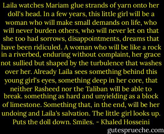 Laila watches Mariam glue strands of yarn onto her doll's head. In a few years, this little girl will be a woman who will make small demands on life, who will never burden others, who will never let on that she too had sorrows, disappointments, dreams that have been ridiculed. A woman who will be like a rock in a riverbed, enduring without complaint, her grace not sullied but shaped by the turbulence that washes over her. Already Laila sees something behind this young girl's eyes, something deep in her core, that neither Rasheed nor the Taliban will be able to break. something as hard and unyielding as a block of limestone. Something that, in the end, will be her undoing and Laila's salvation.<br />The little girl looks up. Puts the doll down. Smiles. - Khaled Hosseini