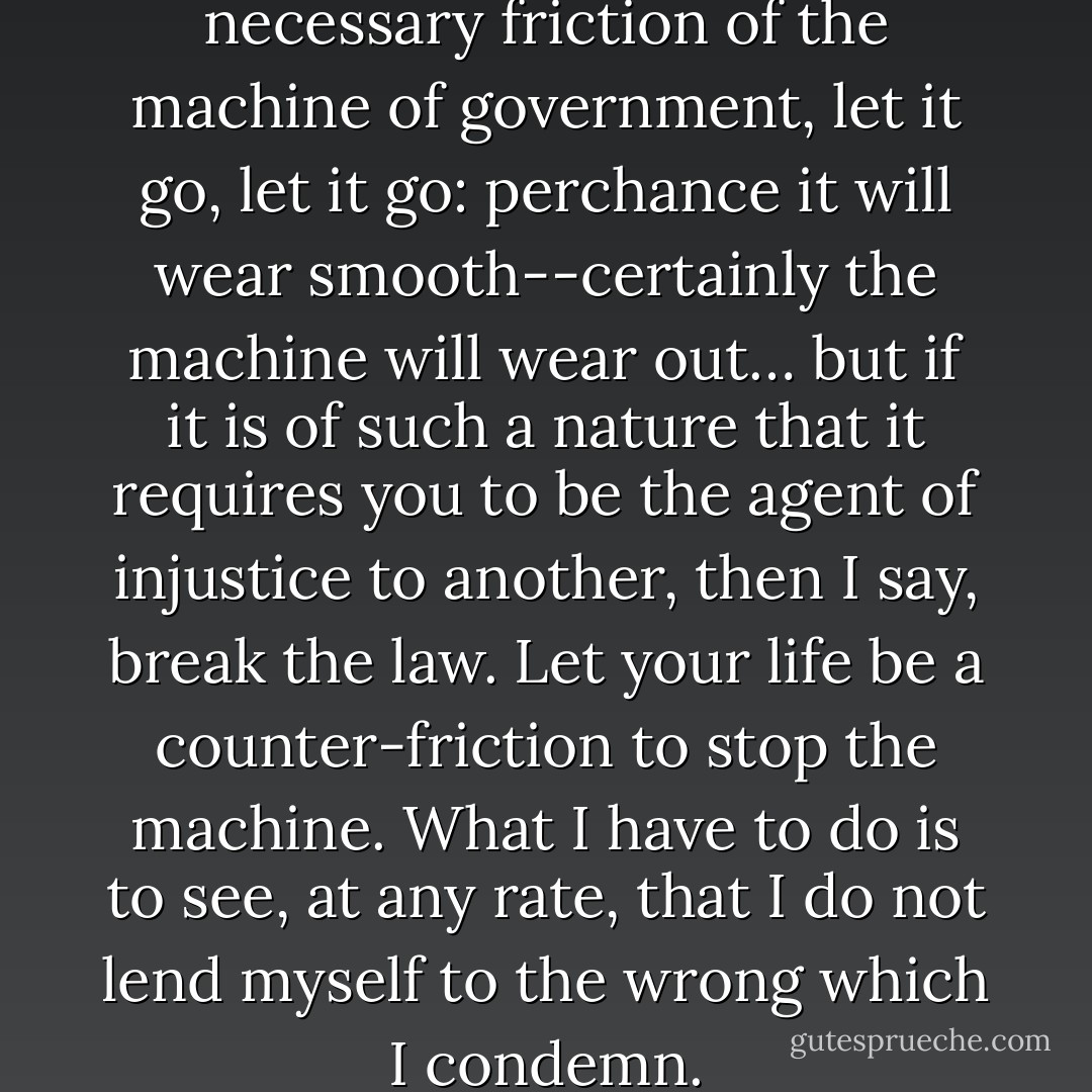 If the injustice is part of the necessary friction of the machine of government, let it go, let it go: perchance it will wear smooth--certainly the machine will wear out… but if it is of such a nature that it requires you to be the agent of injustice to another, then I say, break the law. Let your life be a counter-friction to stop the machine. What I have to do is to see, at any rate, that I do not lend myself to the wrong which I condemn. - Henry David Thoreau