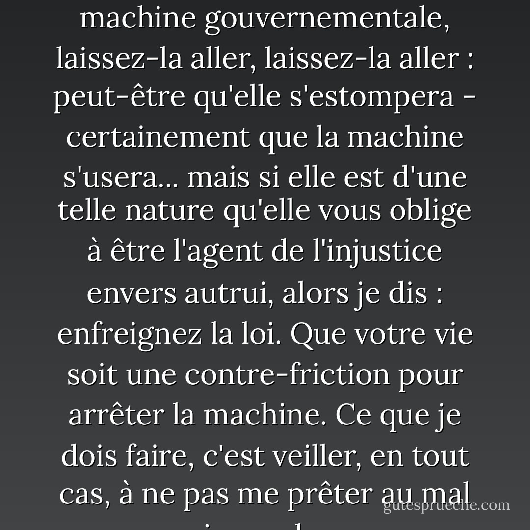 Si l'injustice fait partie de la friction nécessaire de la machine gouvernementale, laissez-la aller, laissez-la aller : peut-être qu'elle s'estompera - certainement que la machine s'usera... mais si elle est d'une telle nature qu'elle vous oblige à être l'agent de l'injustice envers autrui, alors je dis : enfreignez la loi. Que votre vie soit une contre-friction pour arrêter la machine. Ce que je dois faire, c'est veiller, en tout cas, à ne pas me prêter au mal que je condamne. - Henry David Thoreau