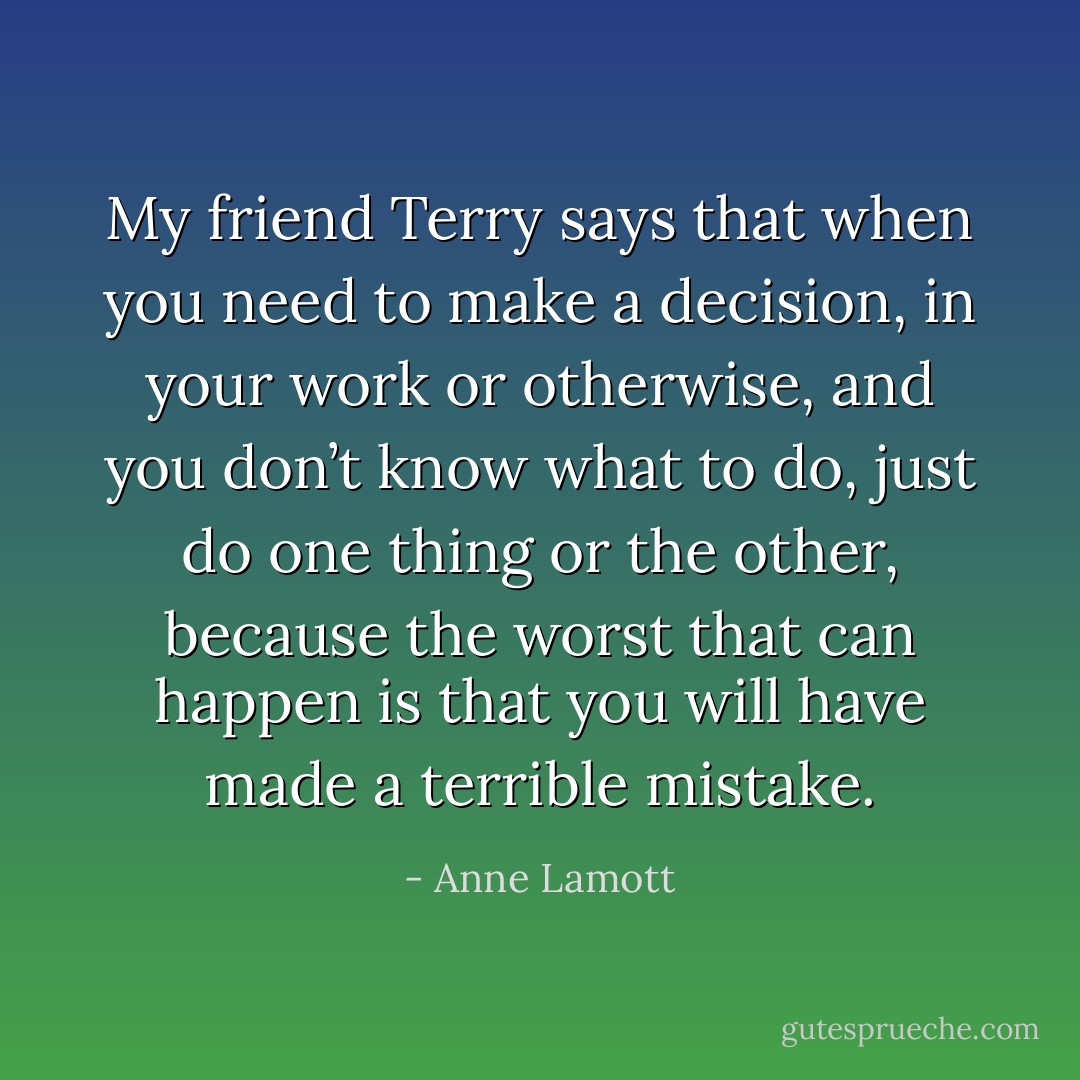 My friend Terry says that when you need to make a decision, in your work or otherwise, and you don’t know what to do, just do one thing or the other, because the worst that can happen is that you will have made a terrible mistake. - Anne Lamott