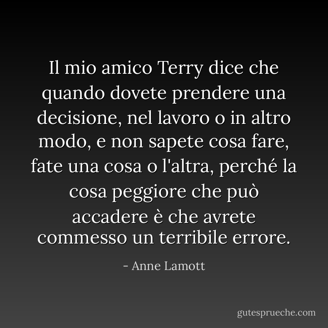 Il mio amico Terry dice che quando dovete prendere una decisione, nel lavoro o in altro modo, e non sapete cosa fare, fate una cosa o l'altra, perché la cosa peggiore che può accadere è che avrete commesso un terribile errore. - Anne Lamott