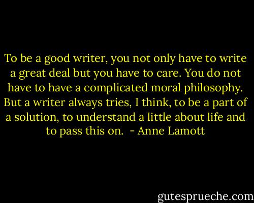 To be a good writer, you not only have to write a great deal but you have to care. You do not have to have a complicated moral philosophy. But a writer always tries, I think, to be a part of a solution, to understand a little about life and to pass this on.  - Anne Lamott