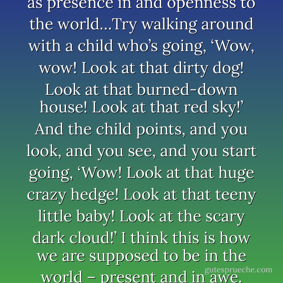 Let’s think of reverence as awe, as presence in and openness to the world…Try walking around with a child who’s going, ‘Wow, wow! Look at that dirty dog! Look at that burned-down house! Look at that red sky!’ And the child points, and you look, and you see, and you start going, ‘Wow! Look at that huge crazy hedge! Look at that teeny little baby! Look at the scary dark cloud!’ I think this is how we are supposed to be in the world – present and in awe. - Anne Lamott
