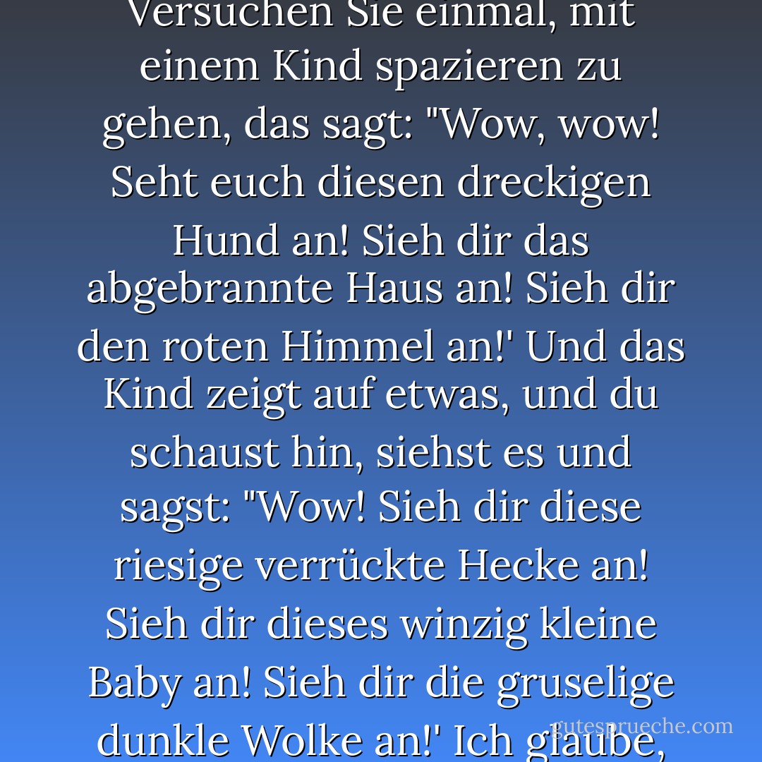 Betrachten wir Ehrfurcht als Ehrfurcht, als Präsenz und Offenheit gegenüber der Welt... Versuchen Sie einmal, mit einem Kind spazieren zu gehen, das sagt: "Wow, wow! Seht euch diesen dreckigen Hund an! Sieh dir das abgebrannte Haus an! Sieh dir den roten Himmel an!' Und das Kind zeigt auf etwas, und du schaust hin, siehst es und sagst: "Wow! Sieh dir diese riesige verrückte Hecke an! Sieh dir dieses winzig kleine Baby an! Sieh dir die gruselige dunkle Wolke an!' Ich glaube, so sollten wir in der Welt sein - präsent und voller Ehrfurcht. - Anne Lamott<