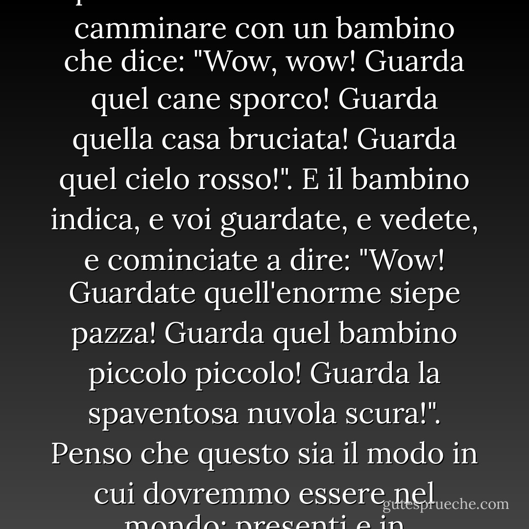 Pensiamo alla riverenza come stupore, come presenza e apertura al mondo... Provate a camminare con un bambino che dice: "Wow, wow! Guarda quel cane sporco! Guarda quella casa bruciata! Guarda quel cielo rosso!". E il bambino indica, e voi guardate, e vedete, e cominciate a dire: "Wow! Guardate quell'enorme siepe pazza! Guarda quel bambino piccolo piccolo! Guarda la spaventosa nuvola scura!". Penso che questo sia il modo in cui dovremmo essere nel mondo: presenti e in soggezione. - Anne Lamott
