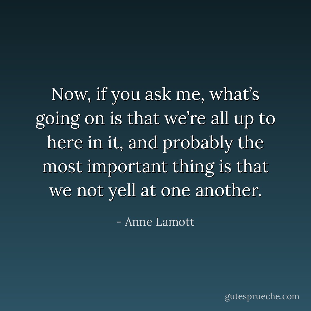 Now, if you ask me, what’s going on is that we’re all up to here in it, and probably the most important thing is that we not yell at one another. - Anne Lamott