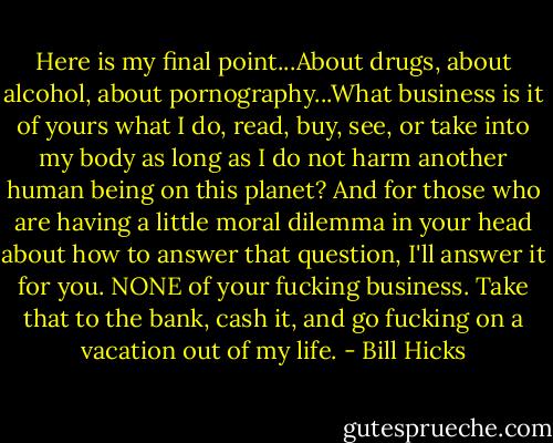 Here is my final point...About drugs, about alcohol, about pornography...What business is it of yours what I do, read, buy, see, or take into my body as long as I do not harm another human being on this planet? And for those who are having a little moral dilemma in your head about how to answer that question, I'll answer it for you. NONE of your fucking business. Take that to the bank, cash it, and go fucking on a vacation out of my life. - Bill Hicks