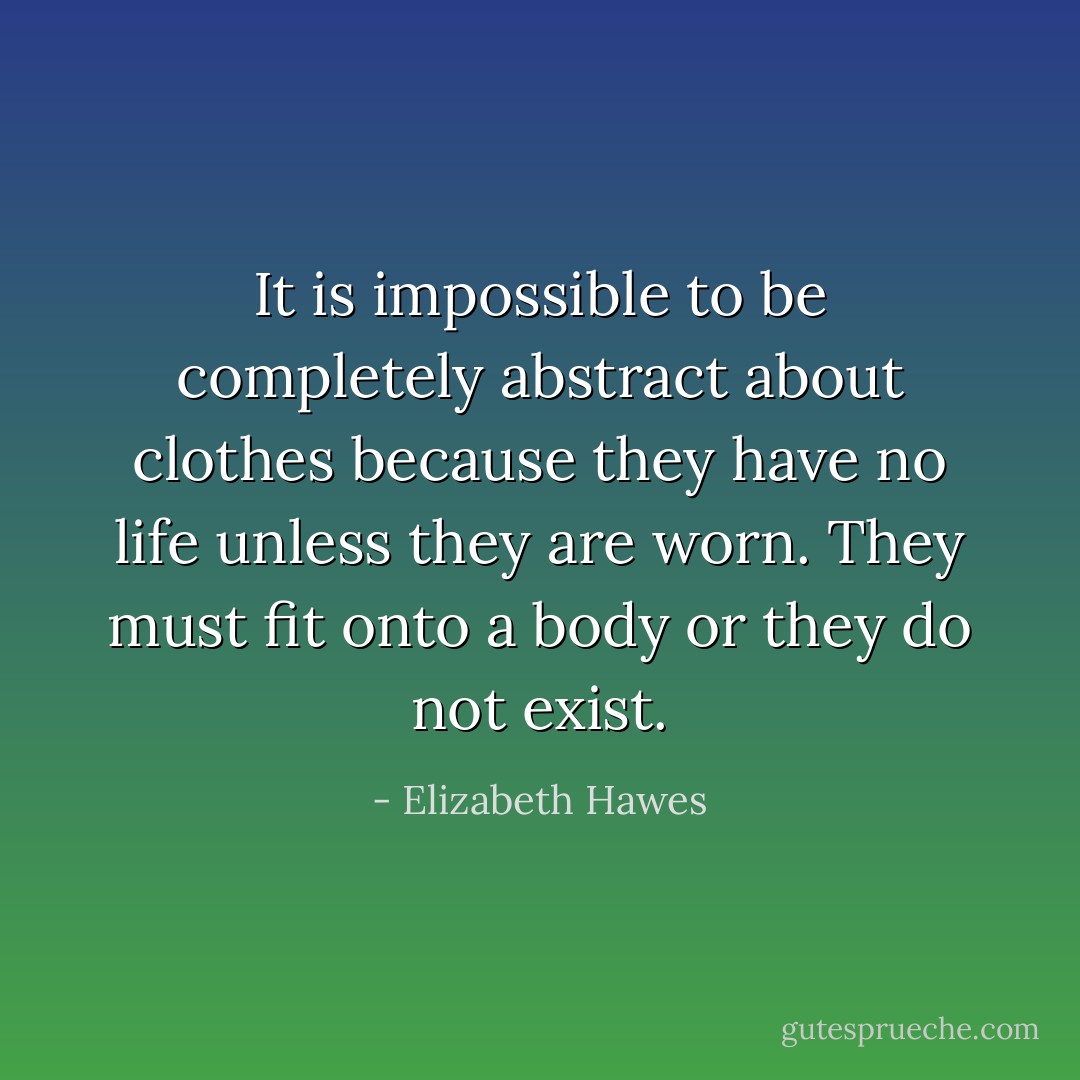 It is impossible to be completely abstract about clothes because they have no life unless they are worn. They must fit onto a body or they do not exist. - Elizabeth Hawes