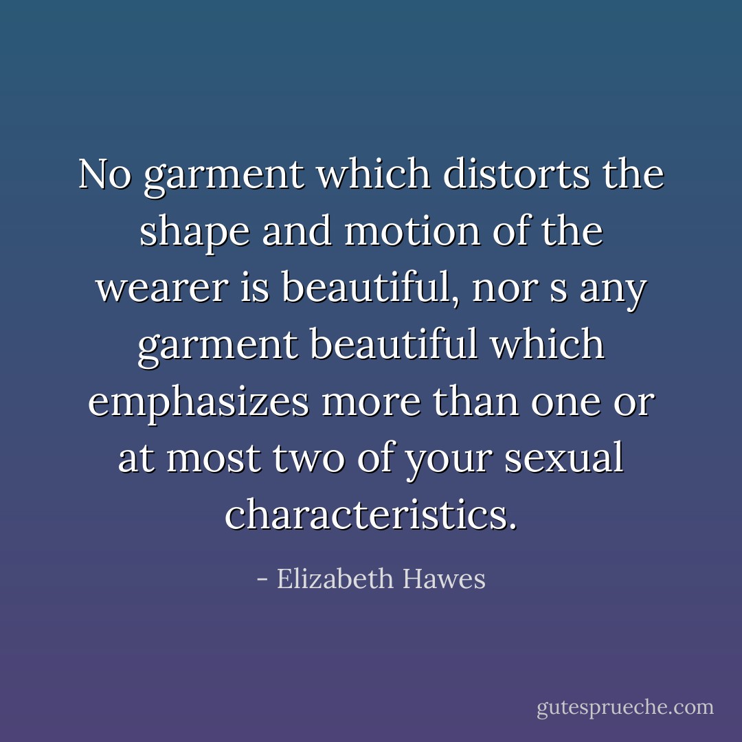 No garment which distorts the shape and motion of the wearer is beautiful, nor s any garment beautiful which emphasizes more than one or at most two of your sexual characteristics. - Elizabeth Hawes
