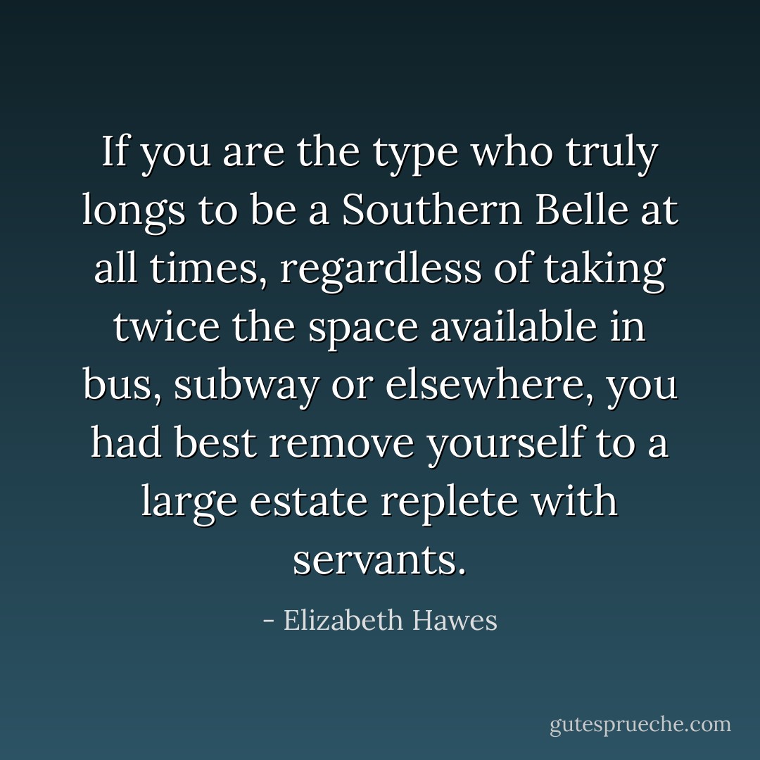 If you are the type who truly longs to be a Southern Belle at all times, regardless of taking twice the space available in bus, subway or elsewhere, you had best remove yourself to a large estate replete with servants. - Elizabeth Hawes