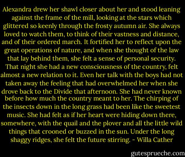 Alexandra drew her shawl closer about her and stood leaning against the frame of the mill, looking at the stars which glittered so keenly through the frosty autumn air. She always loved to watch them, to think of their vastness and distance, and of their ordered march. It fortified her to reflect upon the great operations of nature, and when she thought of the law that lay behind them, she felt a sense of personal security. That night she had a new consciousness of the country, felt almost a new relation to it. Even her talk with the boys had not taken away the feeling that had overwhelmed her when she drove back to the Divide that afternoon. She had never known before how much the country meant to her. The chirping of the insects down in the long grass had been like the sweetest music. She had felt as if her heart were hiding down there, somewhere, with the quail and the plover and all the little wild things that crooned or buzzed in the sun. Under the long shaggy ridges, she felt the future stirring. - Willa Cather
