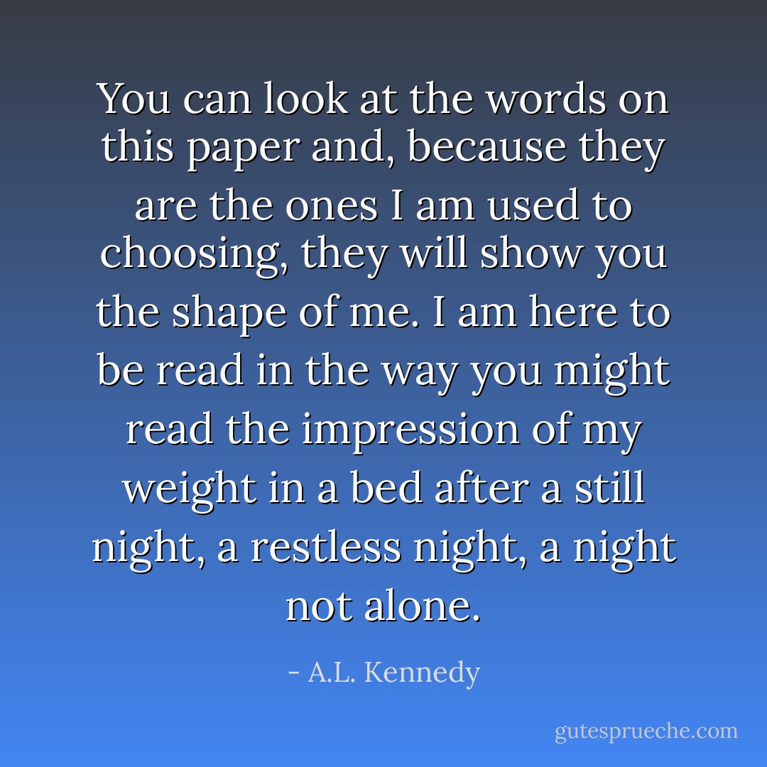 You can look at the words on this paper and, because they are the ones I am used to choosing, they will show you the shape of me. I am here to be read in the way you might read the impression of my weight in a bed after a still night, a restless night, a night not alone. - A.L. Kennedy