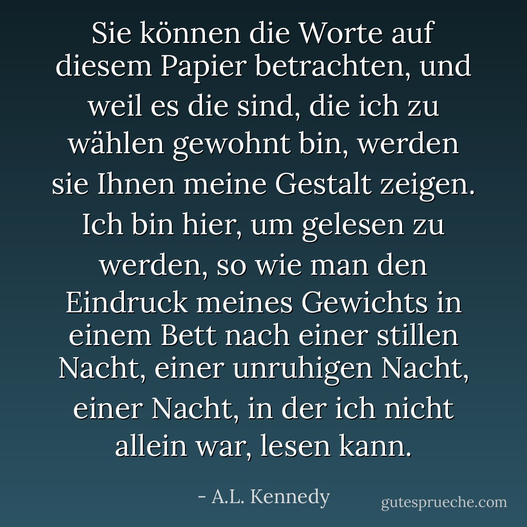 Sie können die Worte auf diesem Papier betrachten, und weil es die sind, die ich zu wählen gewohnt bin, werden sie Ihnen meine Gestalt zeigen. Ich bin hier, um gelesen zu werden, so wie man den Eindruck meines Gewichts in einem Bett nach einer stillen Nacht, einer unruhigen Nacht, einer Nacht, in der ich nicht allein war, lesen kann. - A.L. Kennedy<