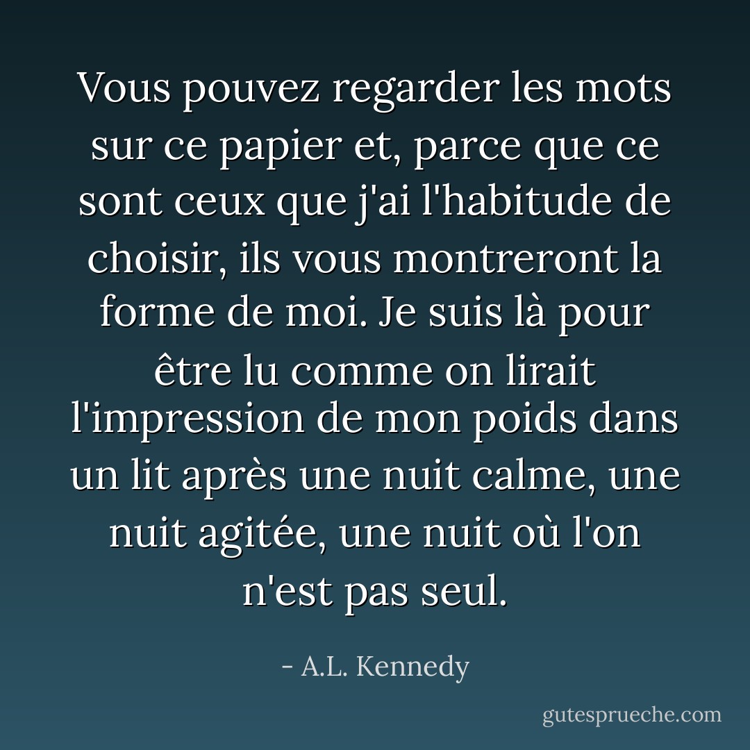 Vous pouvez regarder les mots sur ce papier et, parce que ce sont ceux que j'ai l'habitude de choisir, ils vous montreront la forme de moi. Je suis là pour être lu comme on lirait l'impression de mon poids dans un lit après une nuit calme, une nuit agitée, une nuit où l'on n'est pas seul. - A.L. Kennedy