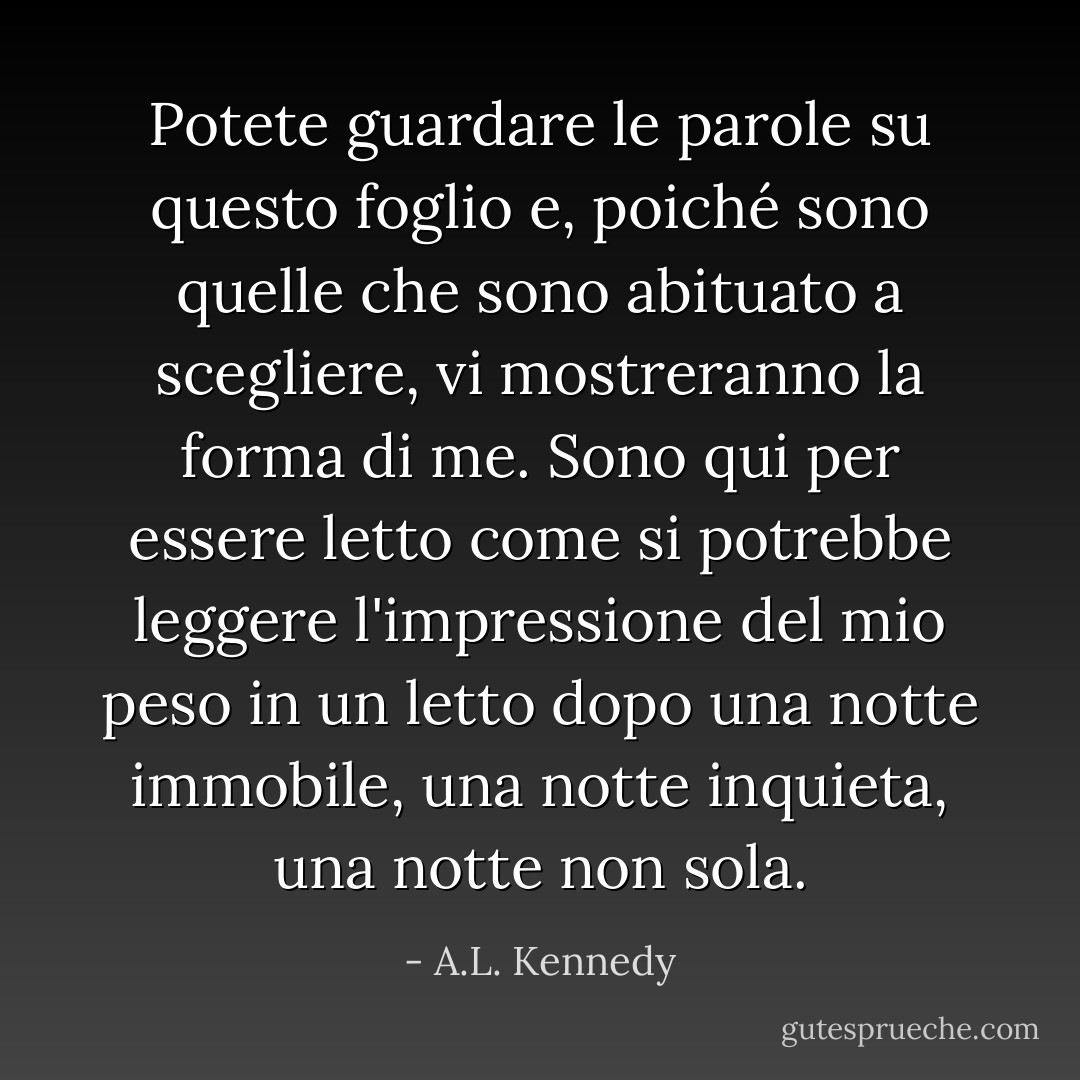 Potete guardare le parole su questo foglio e, poiché sono quelle che sono abituato a scegliere, vi mostreranno la forma di me. Sono qui per essere letto come si potrebbe leggere l'impressione del mio peso in un letto dopo una notte immobile, una notte inquieta, una notte non sola. - A.L. Kennedy