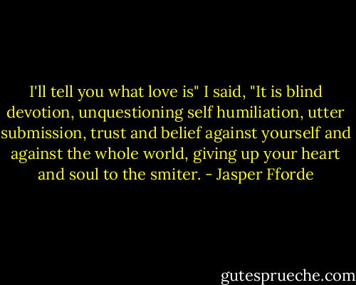 I'll tell you what love is" I said, "It is blind devotion, unquestioning self humiliation, utter submission, trust and belief against yourself and against the whole world, giving up your heart and soul to the smiter. - Jasper Fforde