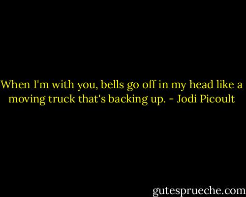 When I'm with you, bells go off in my head like a moving truck that's backing up. - Jodi Picoult