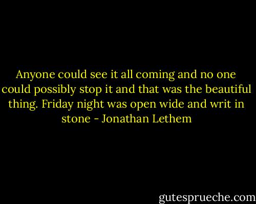 Anyone could see it all coming and no one could possibly stop it and that was the beautiful thing. Friday night was open wide and writ in stone - Jonathan Lethem