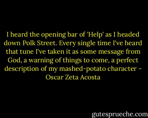 I heard the opening bar of 'Help' as I headed down Polk Street. Every single time I've heard that tune I've taken it as some message from God, a warning of things to come, a perfect description of my mashed-potato character - Oscar Zeta Acosta