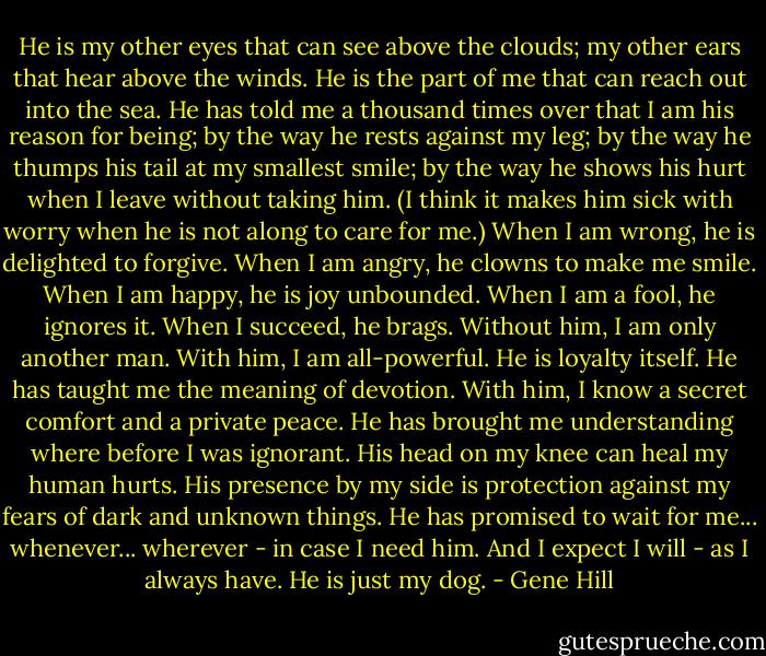 He is my other eyes that can see above the clouds; my other ears that hear above the winds. He is the part of me that can reach out into the sea. He has told me a thousand times over that I am his reason for being; by the way he rests against my leg; by the way he thumps his tail at my smallest smile; by the way he shows his hurt when I leave without taking him. (I think it makes him sick with worry when he is not along to care for me.) When I am wrong, he is delighted to forgive. When I am angry, he clowns to make me smile. When I am happy, he is joy unbounded. When I am a fool, he ignores it. When I succeed, he brags. Without him, I am only another man. With him, I am all-powerful. He is loyalty itself. He has taught me the meaning of devotion. With him, I know a secret comfort and a private peace. He has brought me understanding where before I was ignorant. His head on my knee can heal my human hurts. His presence by my side is protection against my fears of dark and unknown things. He has promised to wait for me... whenever... wherever - in case I need him. And I expect I will - as I always have. He is just my dog. - Gene Hill
