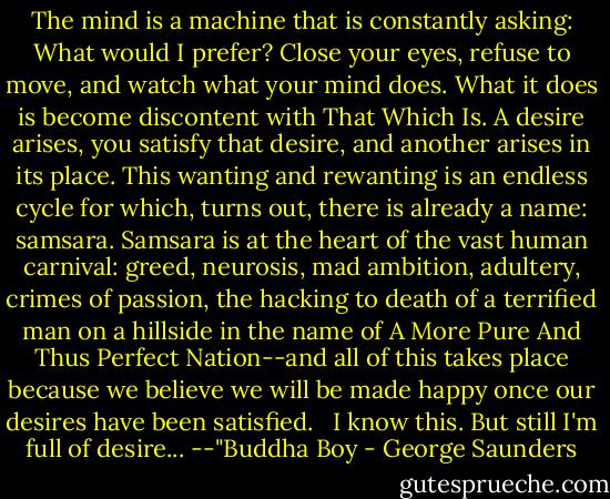 The mind is a machine that is constantly asking: What would I prefer? Close your eyes, refuse to move, and watch what your mind does. What it does is become discontent with That Which Is. A desire arises, you satisfy that desire, and another arises in its place. This wanting and rewanting is an endless cycle for which, turns out, there is already a name: samsara. Samsara is at the heart of the vast human carnival: greed, neurosis, mad ambition, adultery, crimes of passion, the hacking to death of a terrified man on a hillside in the name of A More Pure And Thus Perfect Nation--and all of this takes place because we believe we will be made happy once our desires have been satisfied. <br /><br />I know this. But still I'm full of desire... --"Buddha Boy - George Saunders