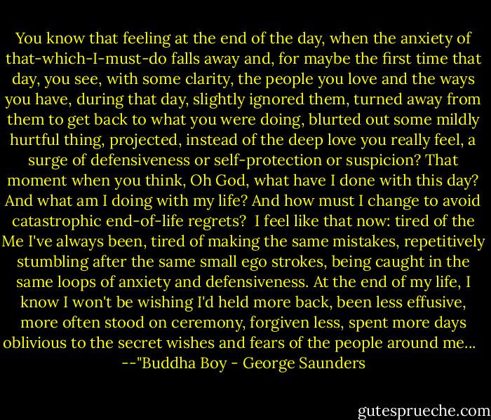 You know that feeling at the end of the day, when the anxiety of that-which-I-must-do falls away and, for maybe the first time that day, you see, with some clarity, the people you love and the ways you have, during that day, slightly ignored them, turned away from them to get back to what you were doing, blurted out some mildly hurtful thing, projected, instead of the deep love you really feel, a surge of defensiveness or self-protection or suspicion? That moment when you think, Oh God, what have I done with this day? And what am I doing with my life? And how must I change to avoid catastrophic end-of-life regrets?<br /><br />I feel like that now: tired of the Me I've always been, tired of making the same mistakes, repetitively stumbling after the same small ego strokes, being caught in the same loops of anxiety and defensiveness. At the end of my life, I know I won't be wishing I'd held more back, been less effusive, more often stood on ceremony, forgiven less, spent more days oblivious to the secret wishes and fears of the people around me... <br /><br />--"Buddha Boy - George Saunders
