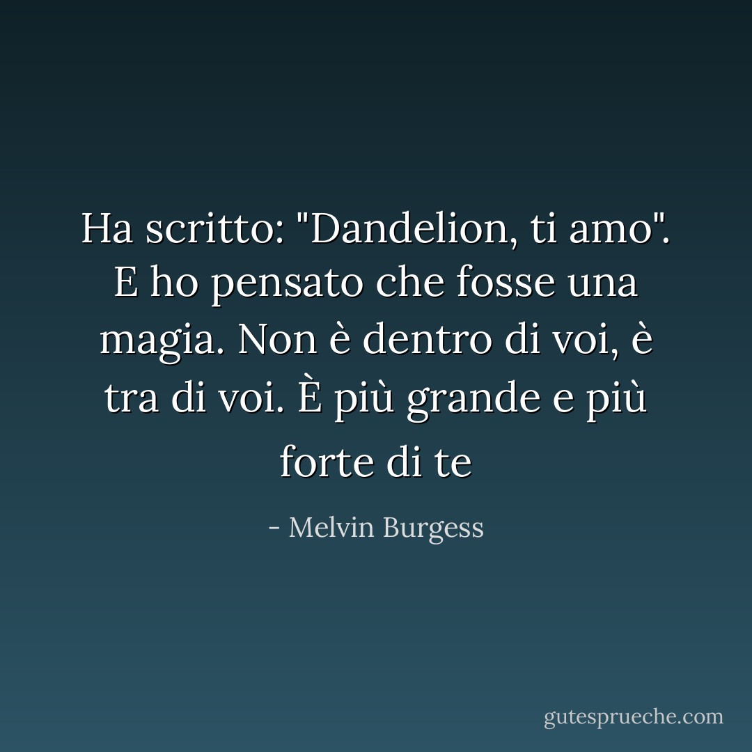 Ha scritto: "Dandelion, ti amo". E ho pensato che fosse una magia. Non è dentro di voi, è tra di voi. È più grande e più forte di te - Melvin Burgess