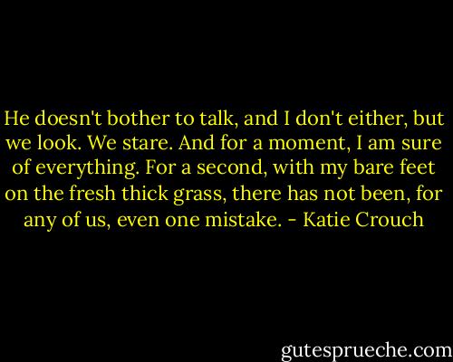 He doesn't bother to talk, and I don't either, but we look. We stare. And for a moment, I am sure of everything. For a second, with my bare feet on the fresh thick grass, there has not been, for any of us, even one mistake. - Katie Crouch