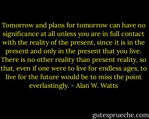 Tomorrow and plans for tomorrow can have no significance at all unless you are in full contact with the reality of the present, since it is in the present and only in the present that you live. There is no other reality than present reality, so that, even if one were to live for endless ages, to live for the future would be to miss the point everlastingly. - Alan W. Watts