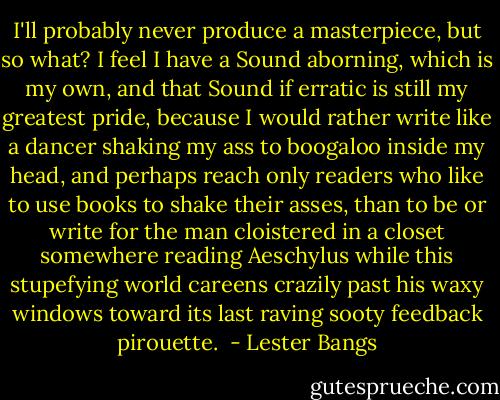 I'll probably never produce a masterpiece, but so what? I feel I have a Sound aborning, which is my own, and that Sound if erratic is still my greatest pride, because I would rather write like a dancer shaking my ass to boogaloo inside my head, and perhaps reach only readers who like to use books to shake their asses, than to be or write for the man cloistered in a closet somewhere reading Aeschylus while this stupefying world careens crazily past his waxy windows toward its last raving sooty feedback pirouette.  - Lester Bangs