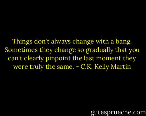 Things don't always change with a bang. Sometimes they change so gradually that you can't clearly pinpoint the last moment they were truly the same. - C.K. Kelly Martin