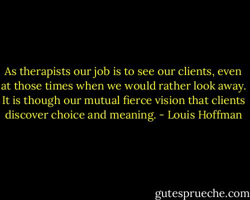 As therapists our job is to see our clients, even at those times when we would rather look away. It is though our mutual fierce vision that clients discover choice and meaning. - Louis Hoffman