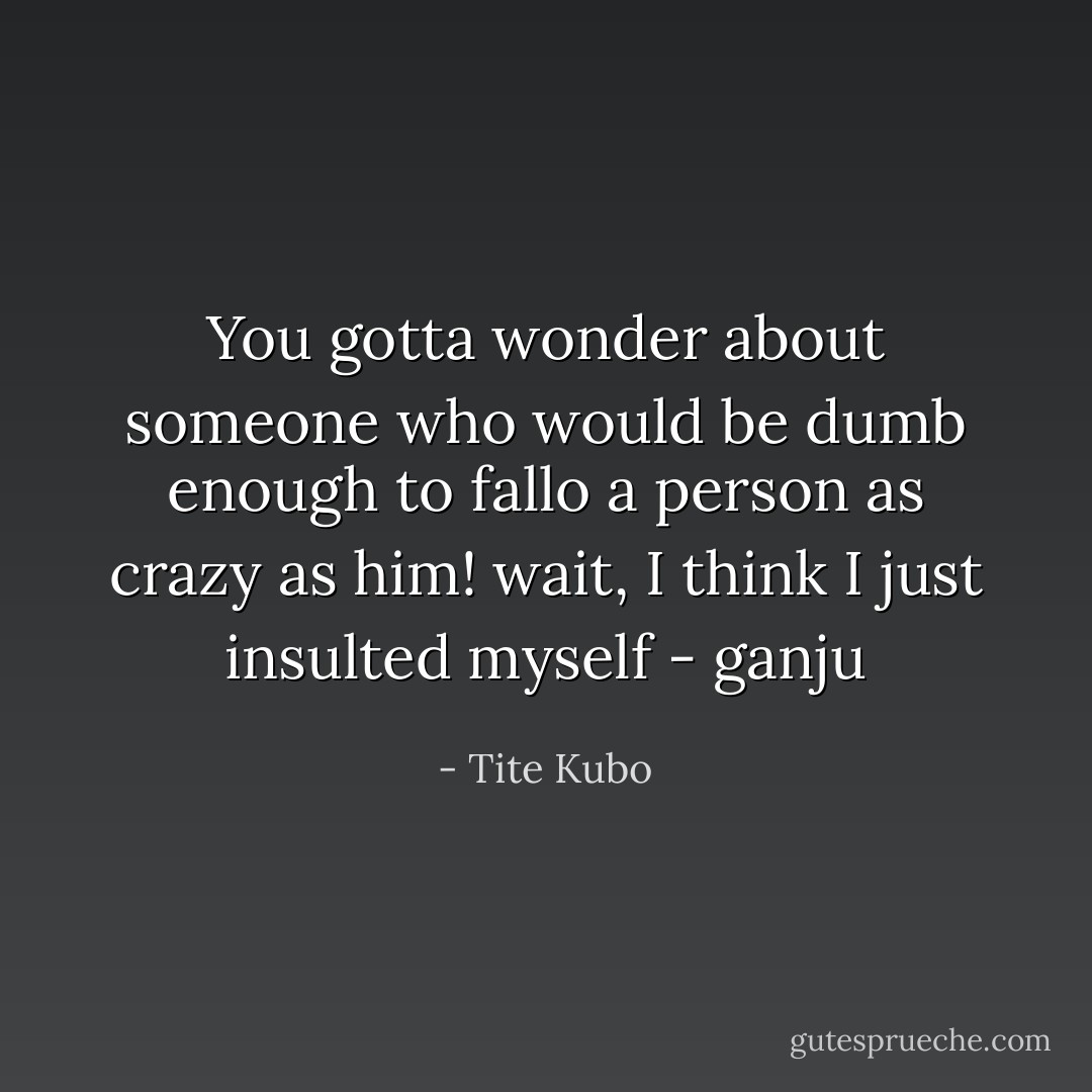 You gotta wonder about someone who would be dumb enough to fallo a person as crazy as him!<br />wait, I think I just insulted myself<br />- ganju - Tite Kubo