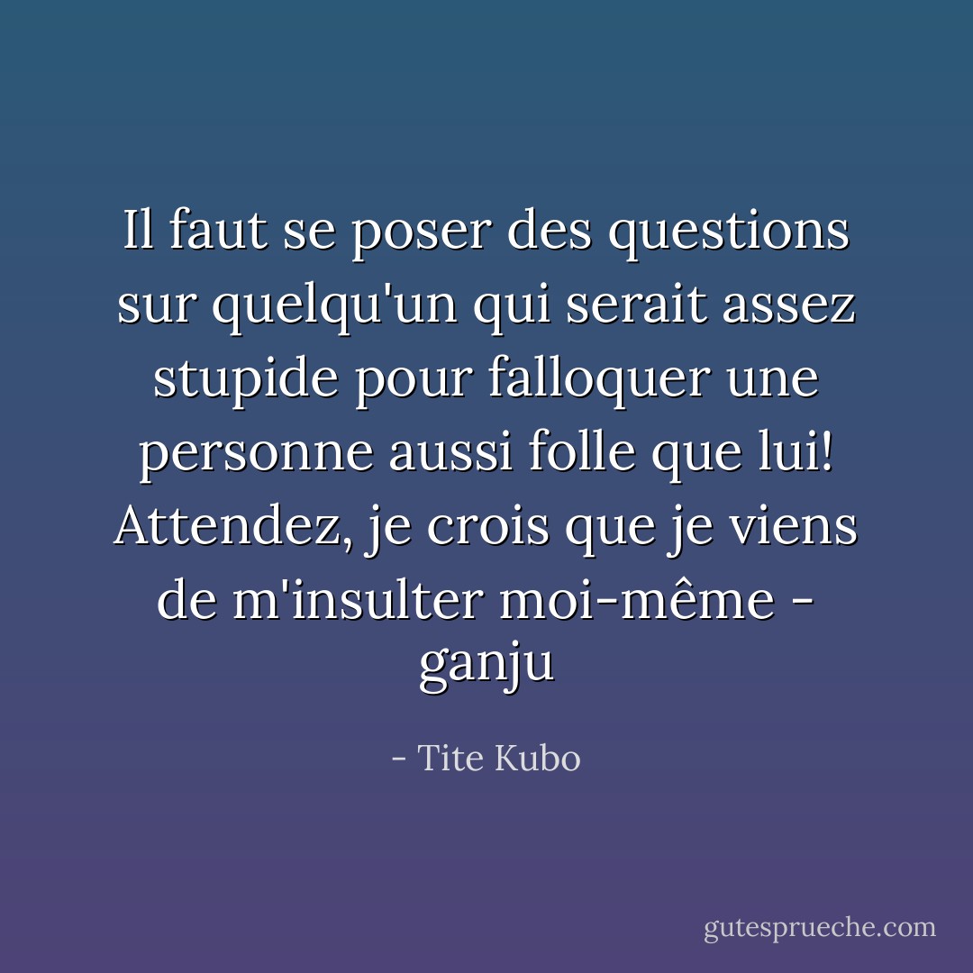 Il faut se poser des questions sur quelqu'un qui serait assez stupide pour falloquer une personne aussi folle que lui!<br />Attendez, je crois que je viens de m'insulter moi-même<br />- ganju - Tite Kubo