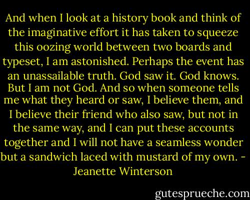And when I look at a history book and think of the imaginative effort it has taken to squeeze this oozing world between two boards and typeset, I am astonished. Perhaps the event has an unassailable truth. God saw it. God knows. But I am not God. And so when someone tells me what they heard or saw, I believe them, and I believe their friend who also saw, but not in the same way, and I can put these accounts together and I will not have a seamless wonder but a sandwich laced with mustard of my own. - Jeanette Winterson