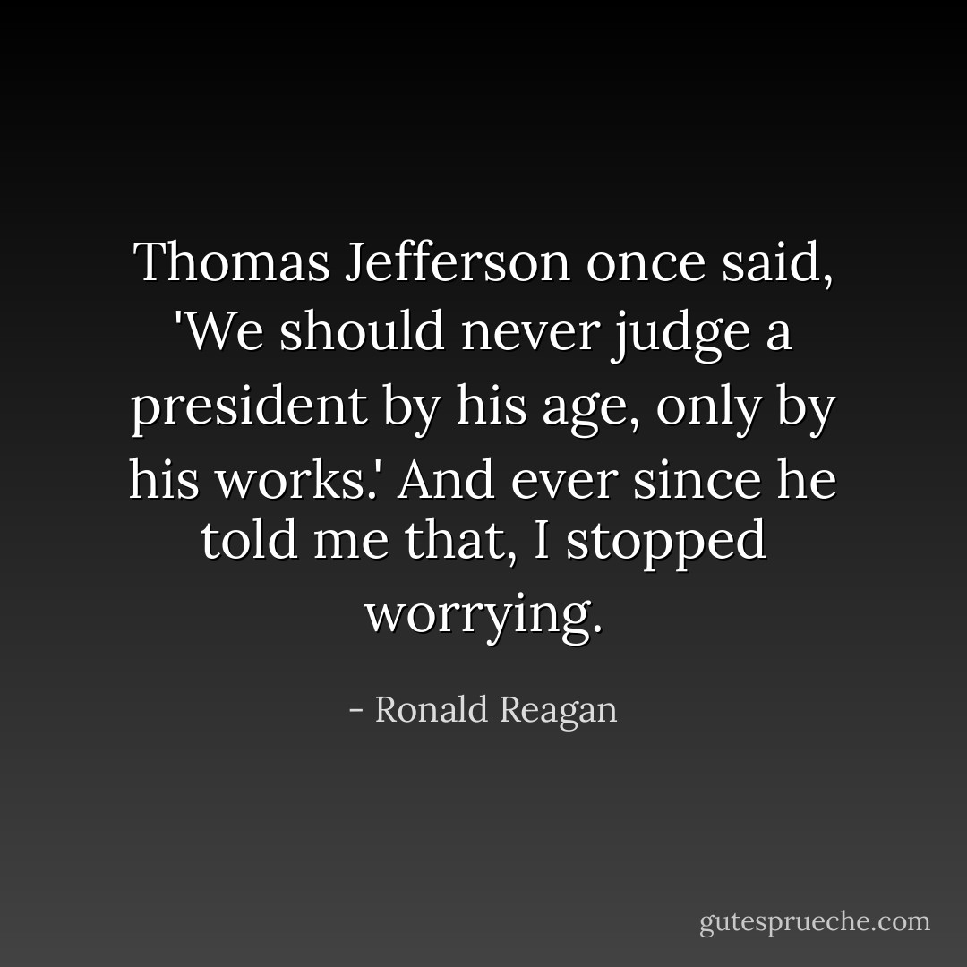 Thomas Jefferson once said, 'We should never judge a president by his age, only by his works.' And ever since he told me that, I stopped worrying. - Ronald Reagan