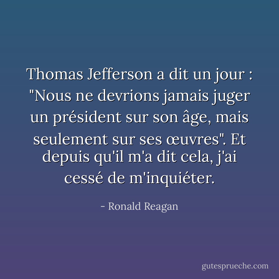 Thomas Jefferson a dit un jour : "Nous ne devrions jamais juger un président sur son âge, mais seulement sur ses œuvres". Et depuis qu'il m'a dit cela, j'ai cessé de m'inquiéter. - Ronald Reagan