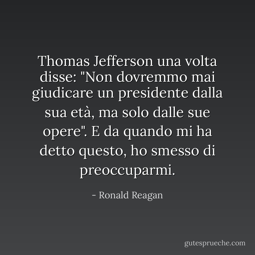 Thomas Jefferson una volta disse: "Non dovremmo mai giudicare un presidente dalla sua età, ma solo dalle sue opere". E da quando mi ha detto questo, ho smesso di preoccuparmi. - Ronald Reagan