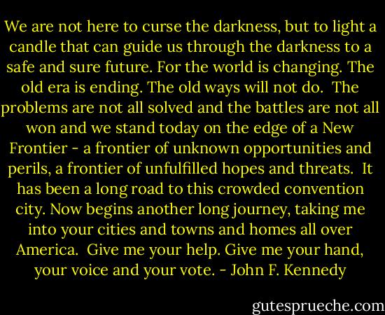 We are not here to curse the darkness, but to light a candle that can guide us through the darkness to a safe and sure future. For the world is changing. The old era is ending. The old ways will not do.<br /><br />The problems are not all solved and the battles are not all won and we stand today on the edge of a New Frontier - a frontier of unknown opportunities and perils, a frontier of unfulfilled hopes and threats.<br /><br />It has been a long road to this crowded convention city. Now begins another long journey, taking me into your cities and towns and homes all over America.<br /><br />Give me your help. Give me your hand, your voice and your vote. - John F. Kennedy