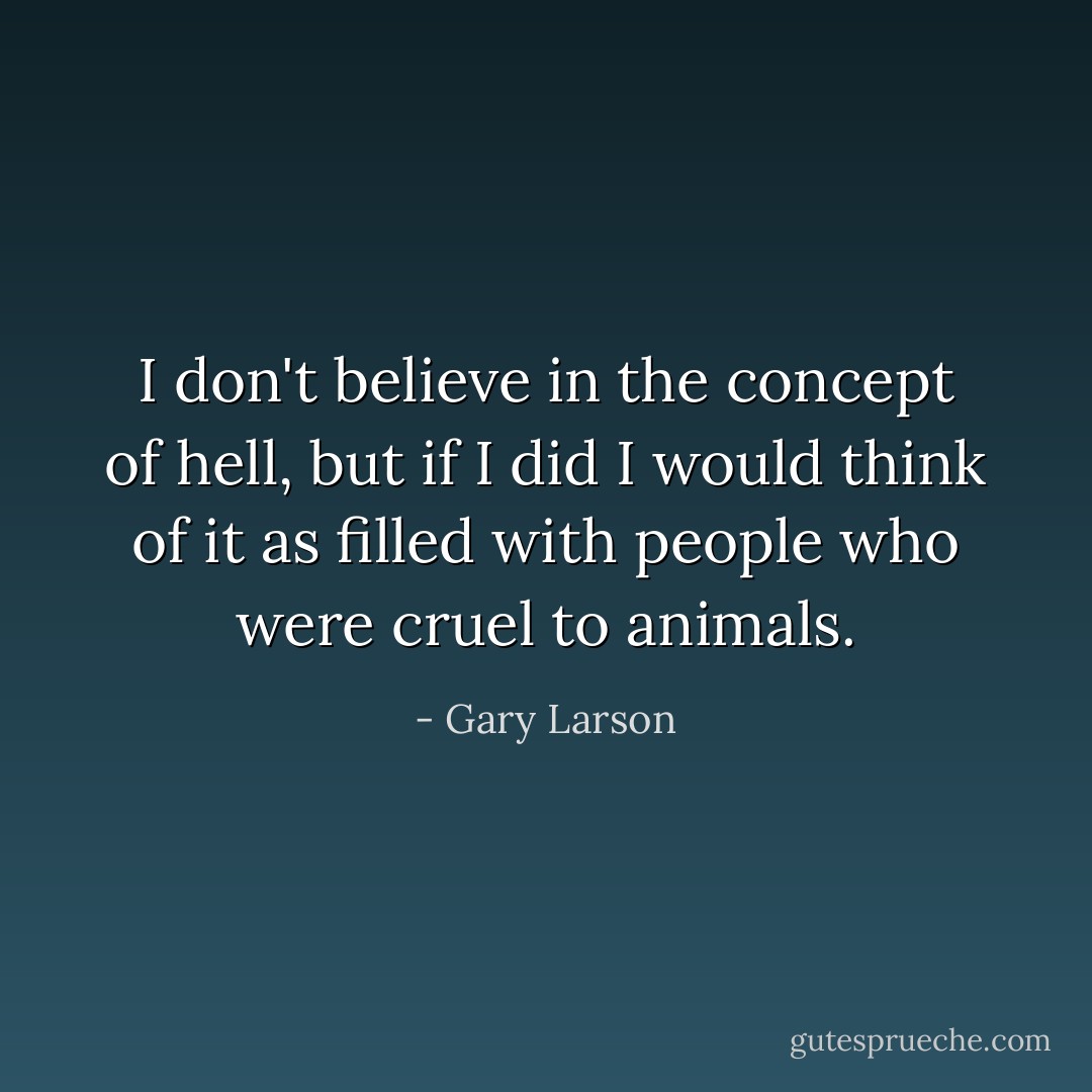 I don't believe in the concept of hell, but if I did I would think of it as filled with people who were cruel to animals. - Gary Larson