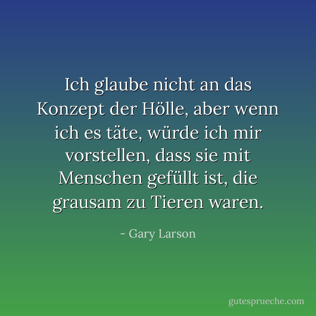 Ich glaube nicht an das Konzept der Hölle, aber wenn ich es täte, würde ich mir vorstellen, dass sie mit Menschen gefüllt ist, die grausam zu Tieren waren. - Gary Larson<