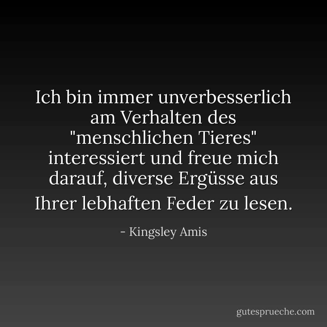 Ich bin immer unverbesserlich am Verhalten des "menschlichen Tieres" interessiert und freue mich darauf, diverse Ergüsse aus Ihrer lebhaften Feder zu lesen. - Kingsley Amis<